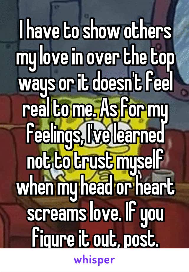 I have to show others my love in over the top ways or it doesn't feel real to me. As for my feelings, I've learned not to trust myself when my head or heart screams love. If you figure it out, post.