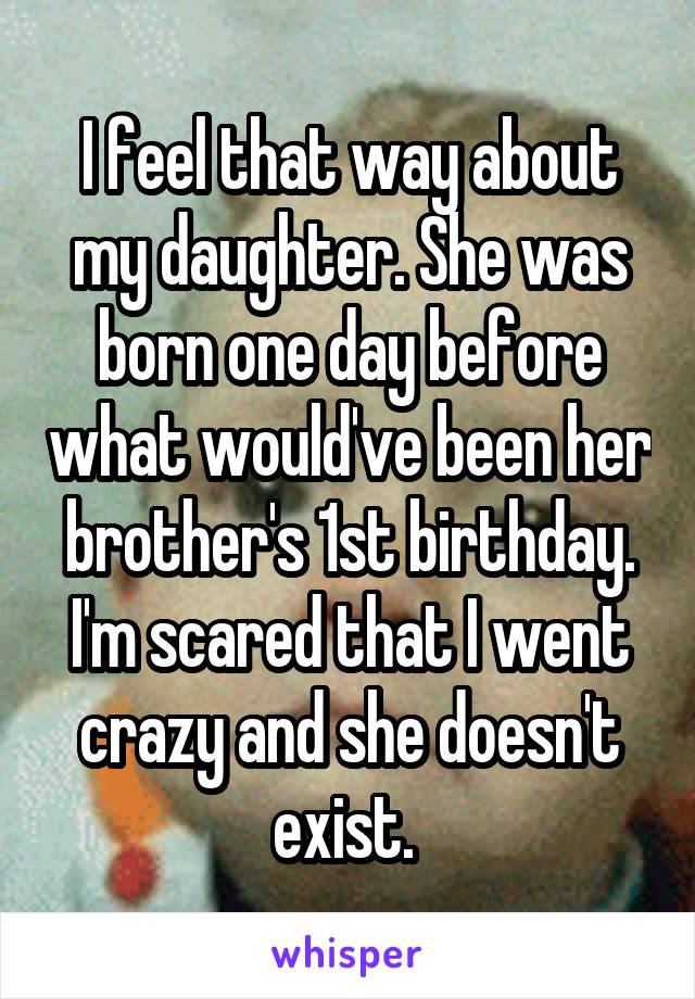 I feel that way about my daughter. She was born one day before what would've been her brother's 1st birthday. I'm scared that I went crazy and she doesn't exist. 