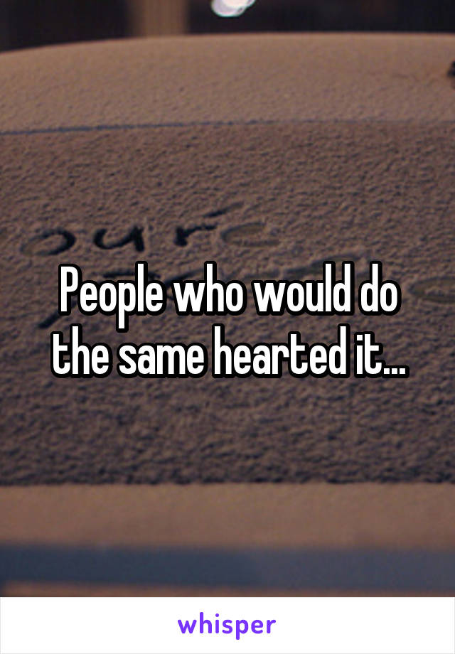 People who would do the same hearted it...
