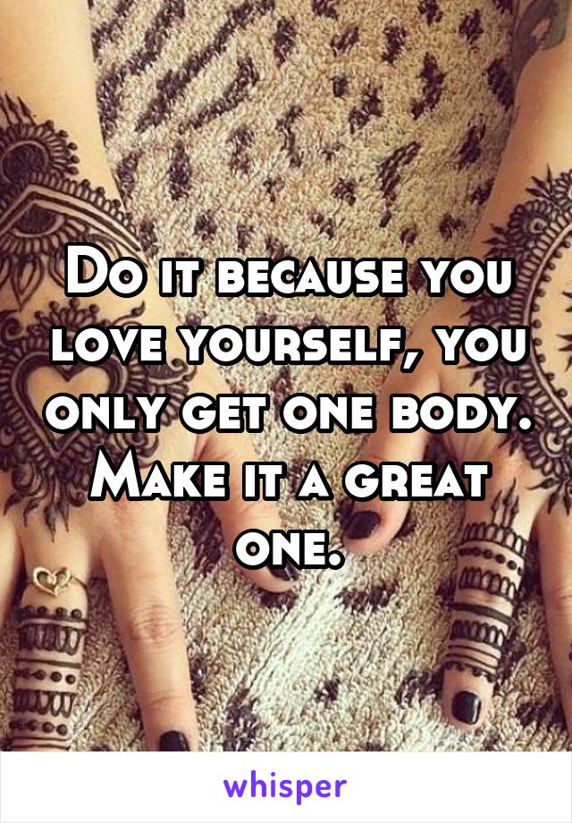 Do it because you love yourself, you only get one body. Make it a great one.