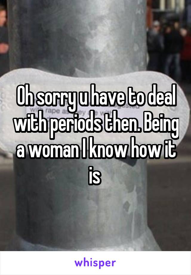 Oh sorry u have to deal with periods then. Being a woman I know how it is 