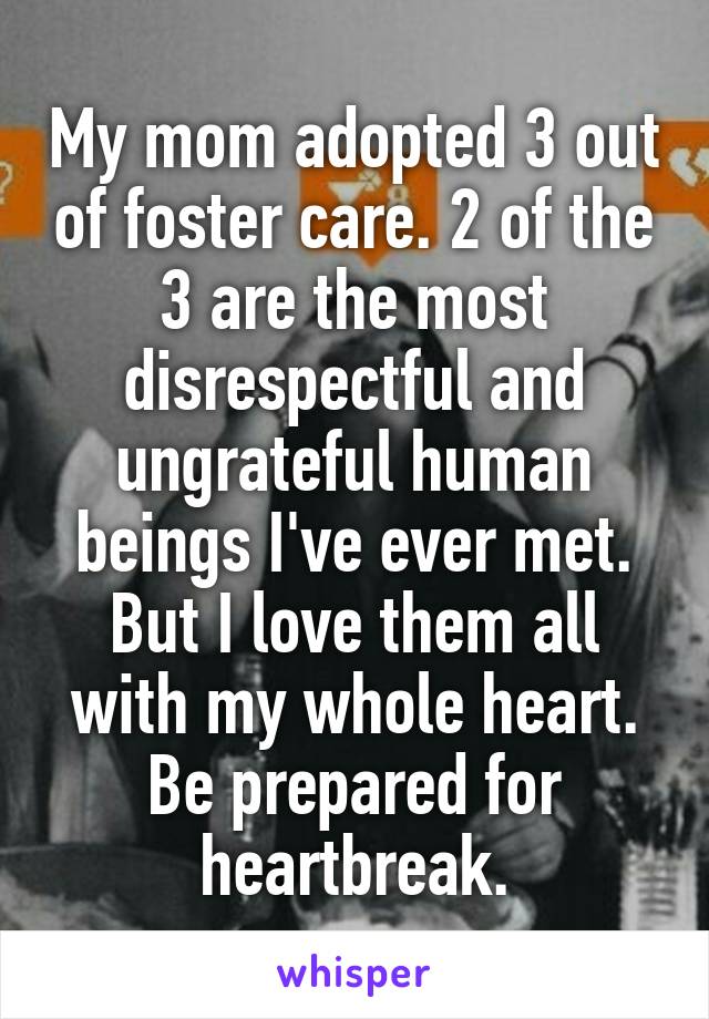 My mom adopted 3 out of foster care. 2 of the 3 are the most disrespectful and ungrateful human beings I've ever met. But I love them all with my whole heart. Be prepared for heartbreak.