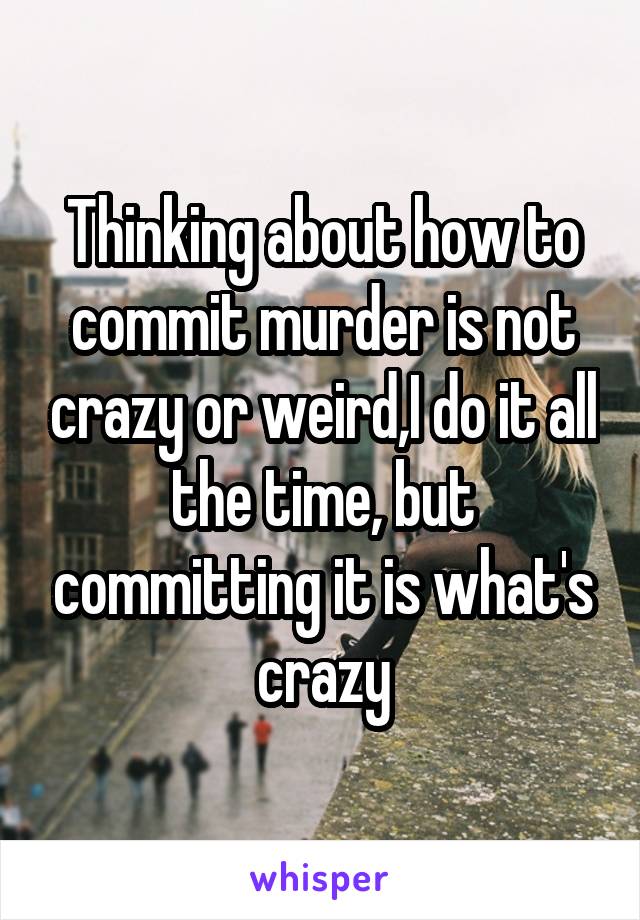 Thinking about how to commit murder is not crazy or weird,I do it all the time, but committing it is what's crazy