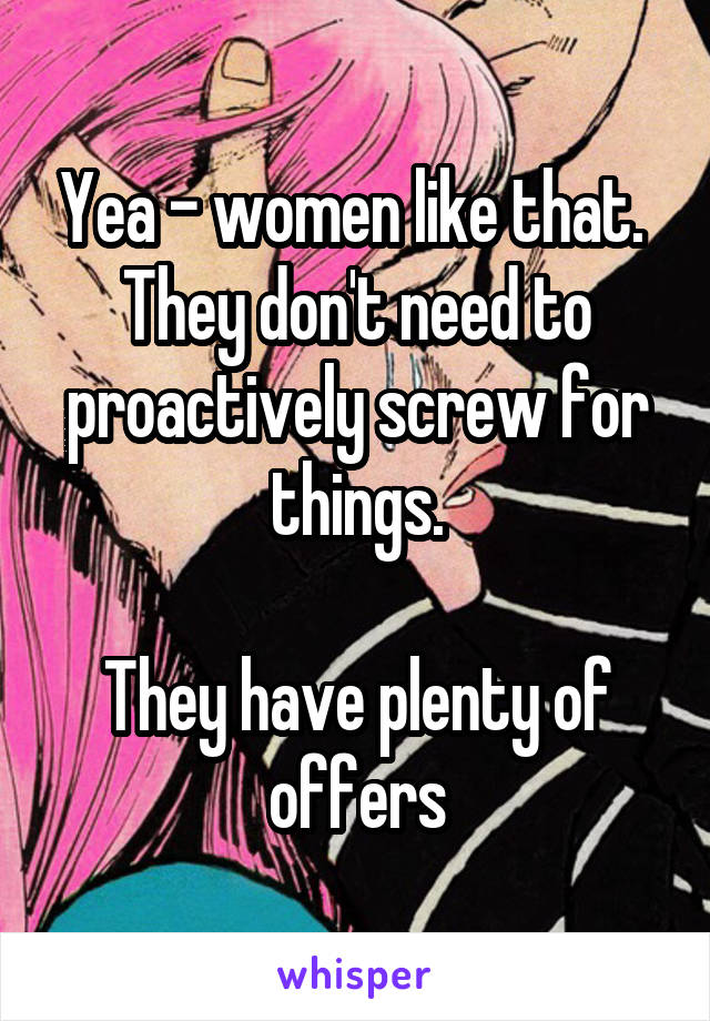 Yea - women like that.  They don't need to proactively screw for things.

They have plenty of offers