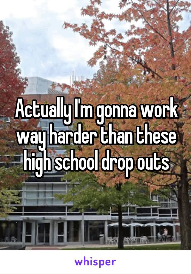 Actually I'm gonna work way harder than these high school drop outs