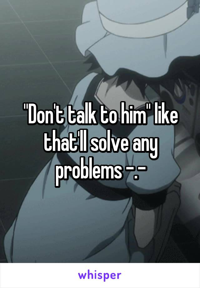 "Don't talk to him" like that'll solve any problems -.-