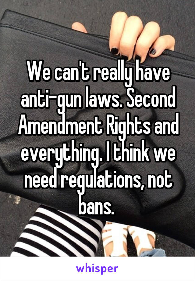 We can't really have anti-gun laws. Second Amendment Rights and everything. I think we need regulations, not bans. 