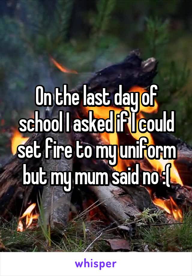 On the last day of school I asked if I could set fire to my uniform but my mum said no :(