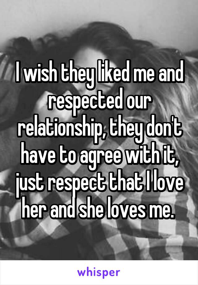 I wish they liked me and respected our relationship, they don't have to agree with it, just respect that I love her and she loves me. 