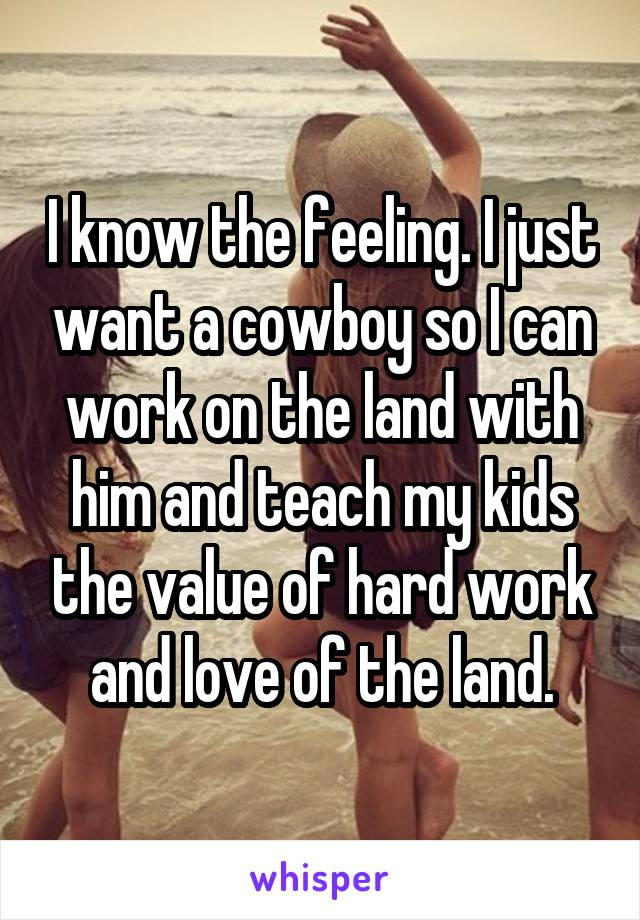 I know the feeling. I just want a cowboy so I can work on the land with him and teach my kids the value of hard work and love of the land.