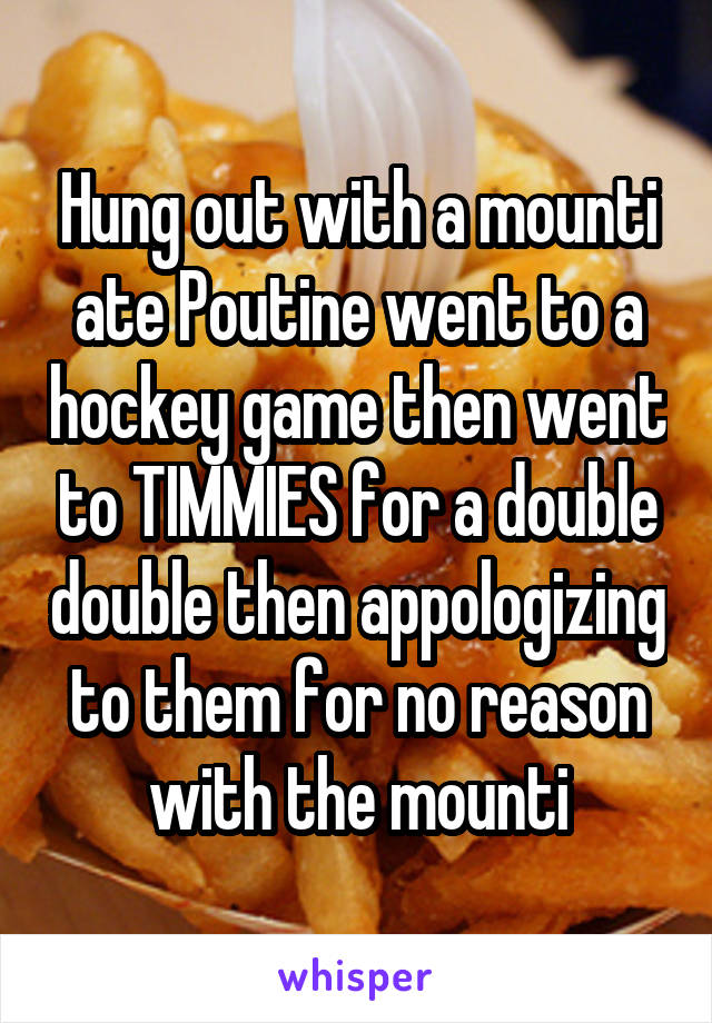 Hung out with a mounti ate Poutine went to a hockey game then went to TIMMIES for a double double then appologizing to them for no reason with the mounti