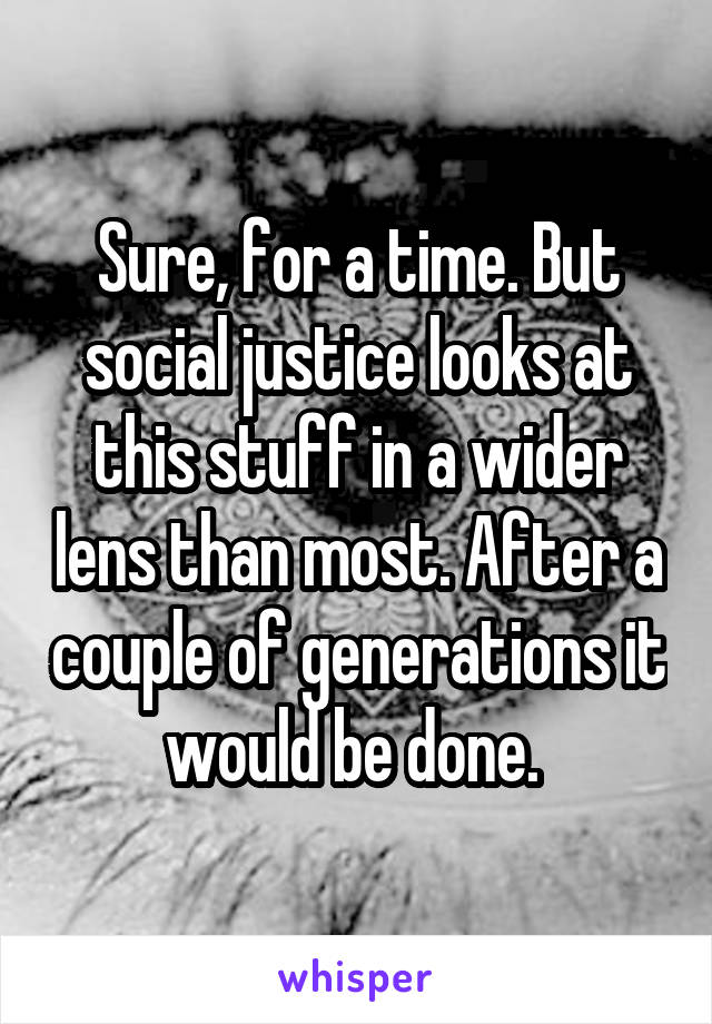 Sure, for a time. But social justice looks at this stuff in a wider lens than most. After a couple of generations it would be done. 