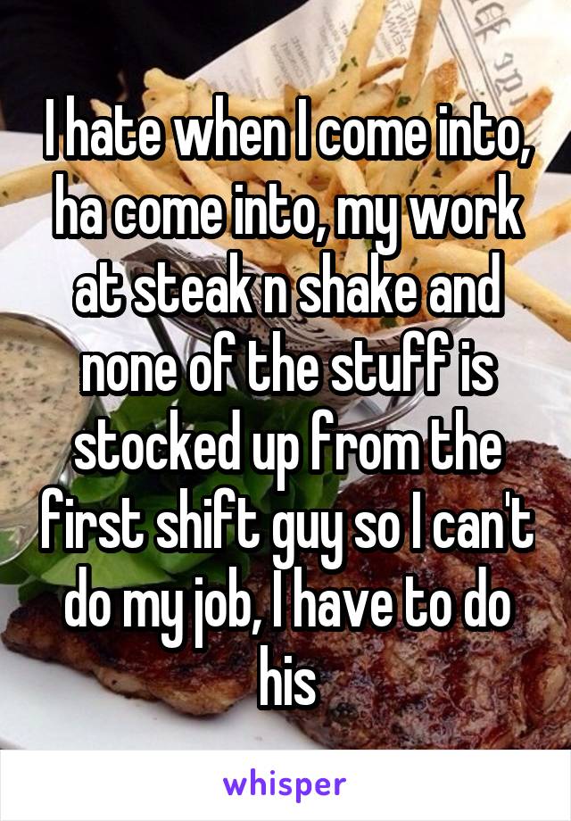I hate when I come into, ha come into, my work at steak n shake and none of the stuff is stocked up from the first shift guy so I can't do my job, I have to do his