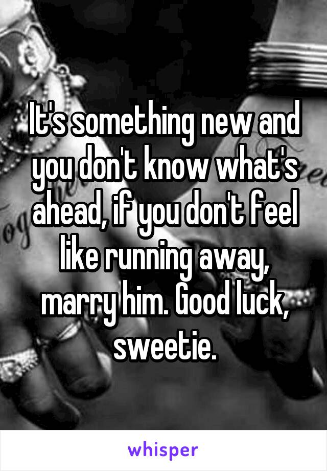 It's something new and you don't know what's ahead, if you don't feel like running away, marry him. Good luck, sweetie.