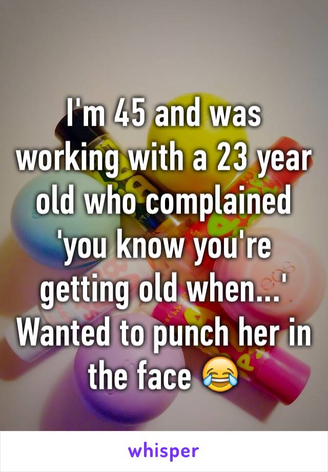 I'm 45 and was working with a 23 year old who complained 'you know you're getting old when...'
Wanted to punch her in the face 😂