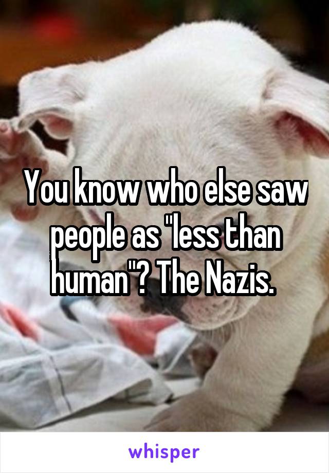 You know who else saw people as "less than human"? The Nazis. 