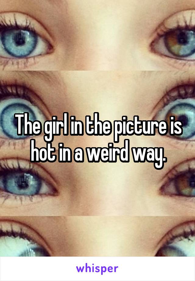 The girl in the picture is hot in a weird way.