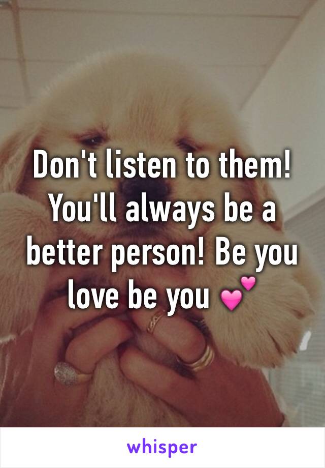 Don't listen to them! You'll always be a better person! Be you love be you 💕