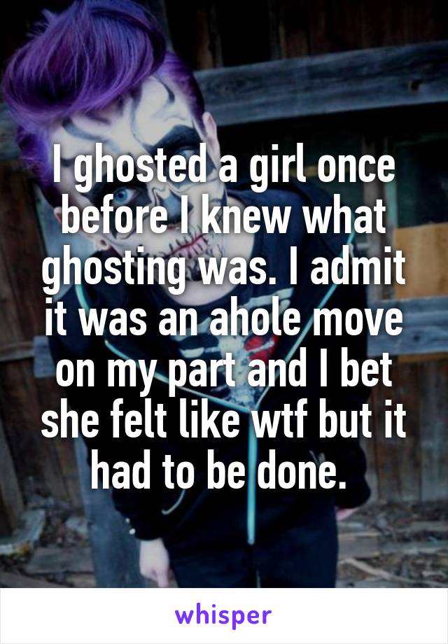 I ghosted a girl once before I knew what ghosting was. I admit it was an ahole move on my part and I bet she felt like wtf but it had to be done. 