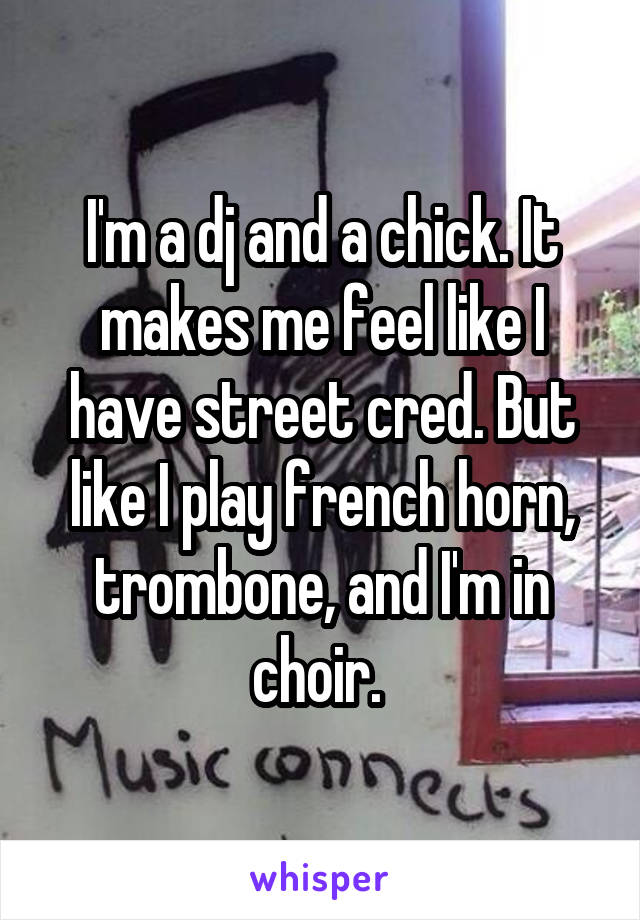 I'm a dj and a chick. It makes me feel like I have street cred. But like I play french horn, trombone, and I'm in choir. 