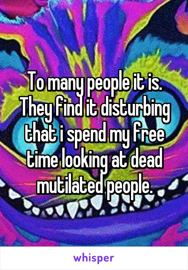 To many people it is.
They find it disturbing that i spend my free time looking at dead mutilated people.