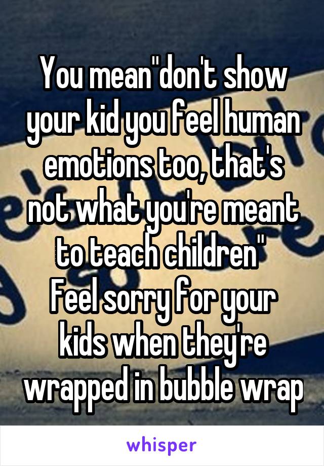 You mean"don't show your kid you feel human emotions too, that's not what you're meant to teach children" 
Feel sorry for your kids when they're wrapped in bubble wrap
