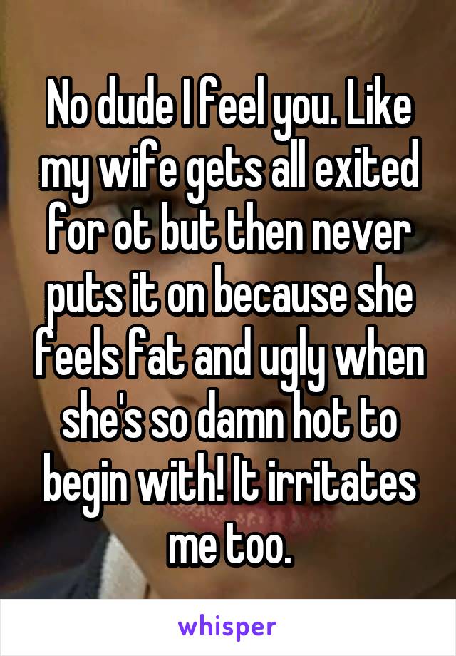 No dude I feel you. Like my wife gets all exited for ot but then never puts it on because she feels fat and ugly when she's so damn hot to begin with! It irritates me too.