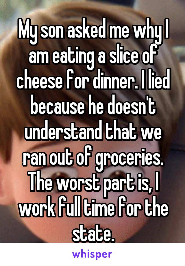 My son asked me why I am eating a slice of cheese for dinner. I lied because he doesn't understand that we ran out of groceries. The worst part is, I work full time for the state.