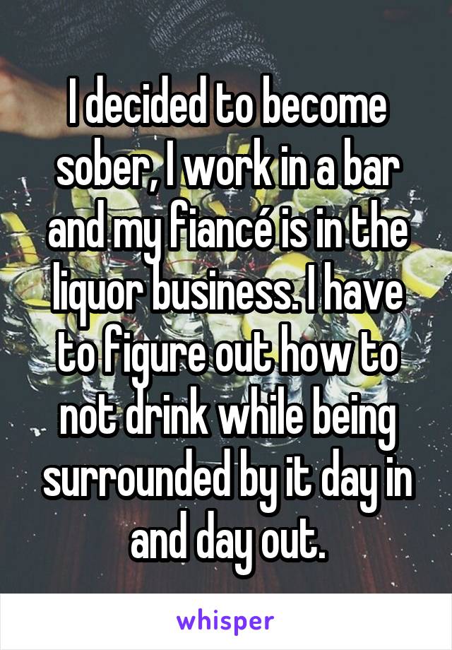 I decided to become sober, I work in a bar and my fiancé is in the liquor business. I have to figure out how to not drink while being surrounded by it day in and day out.
