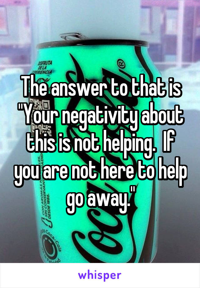 The answer to that is "Your negativity about this is not helping.  If you are not here to help go away."