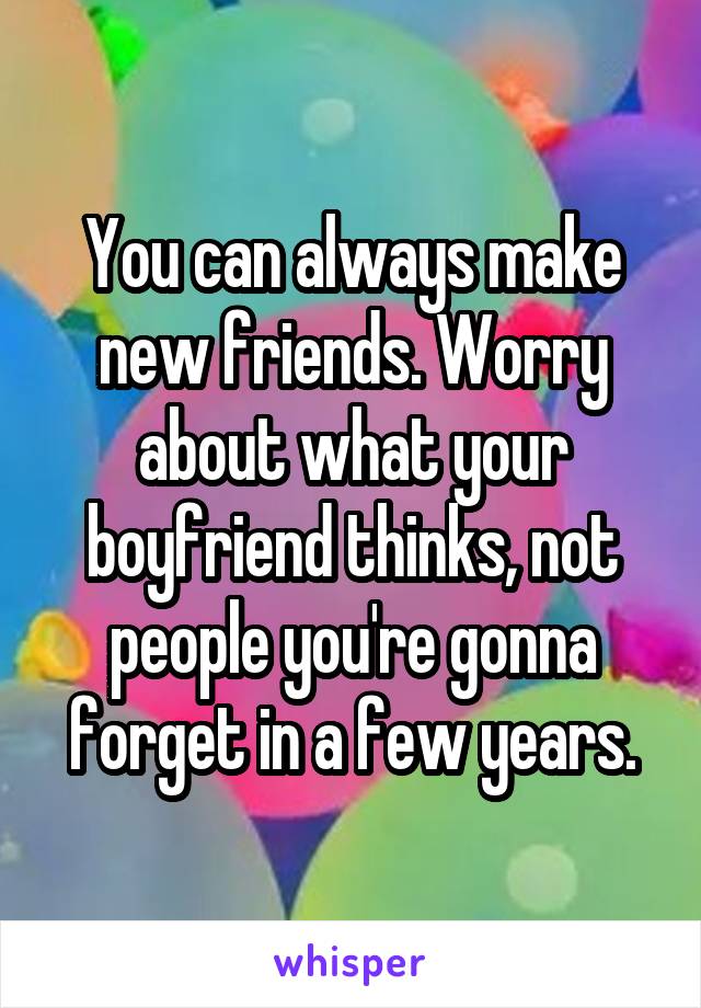 You can always make new friends. Worry about what your boyfriend thinks, not people you're gonna forget in a few years.