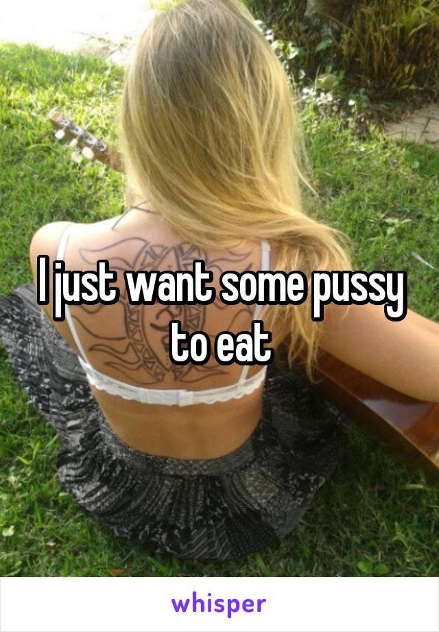 I just want some pussy to eat
