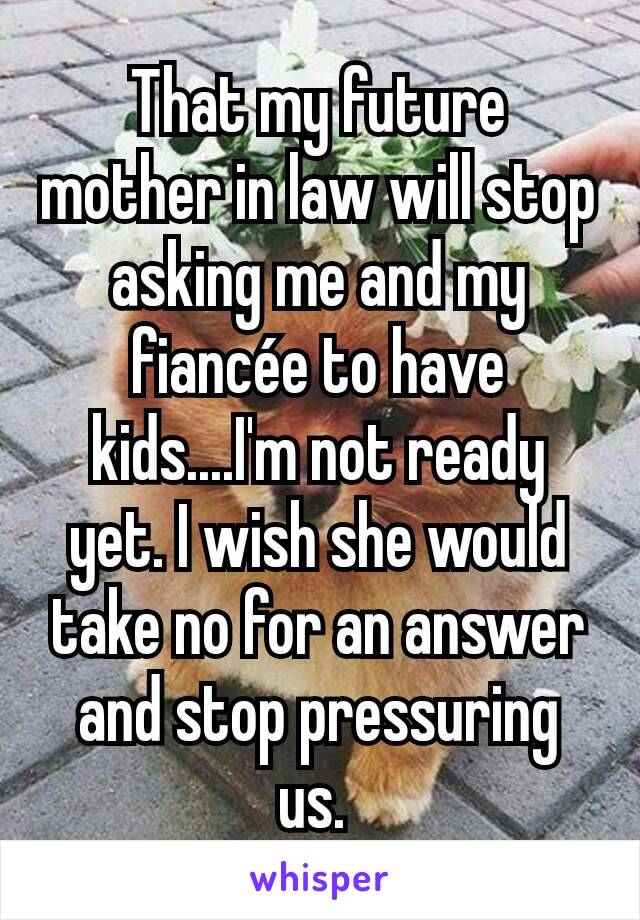 That my future mother in law will stop asking me and my fiancée to have kids....I'm not ready yet. I wish she would take no for an answer and stop pressuring us. 