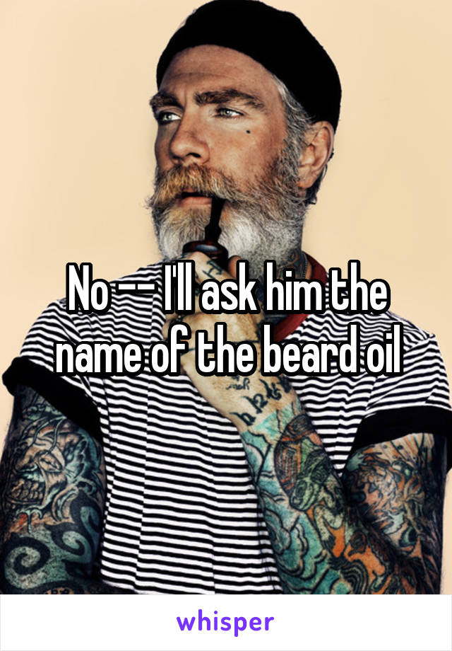 No -- I'll ask him the name of the beard oil