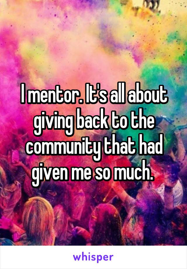 I mentor. It's all about giving back to the community that had given me so much. 