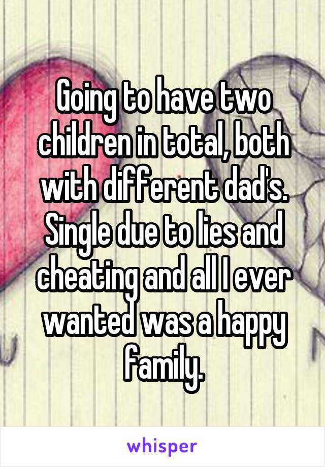 Going to have two children in total, both with different dad's. Single due to lies and cheating and all I ever wanted was a happy family.