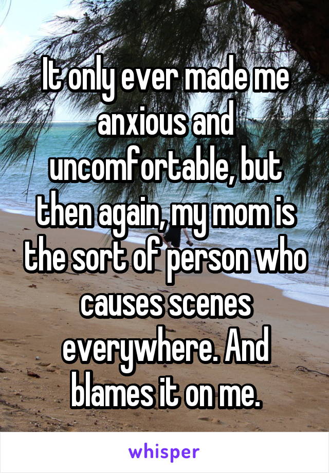 It only ever made me anxious and uncomfortable, but then again, my mom is the sort of person who causes scenes everywhere. And blames it on me.
