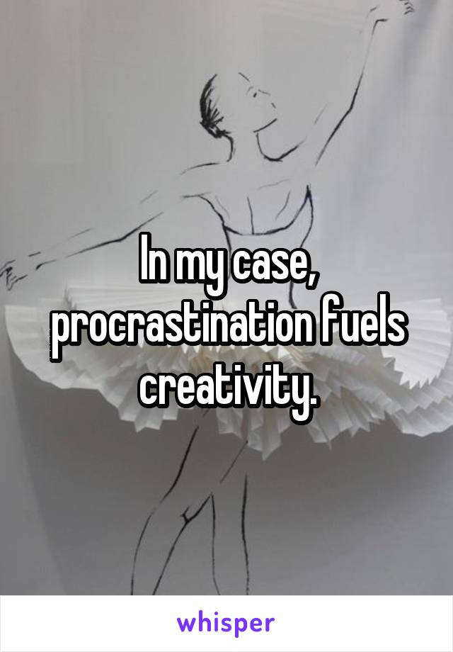 In my case, procrastination fuels creativity.