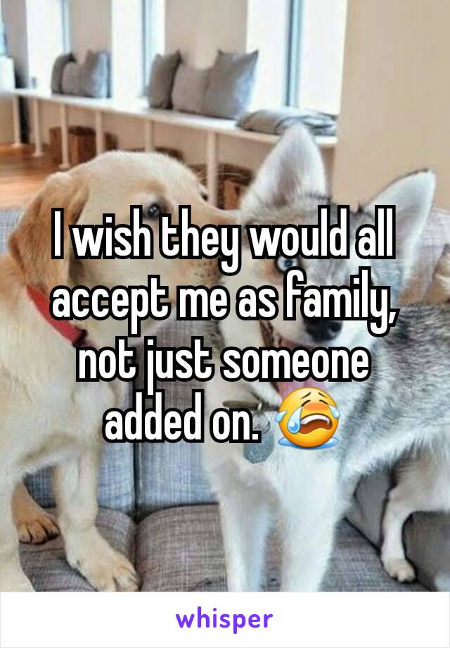 I wish they would all accept me as family, not just someone added on. 😭