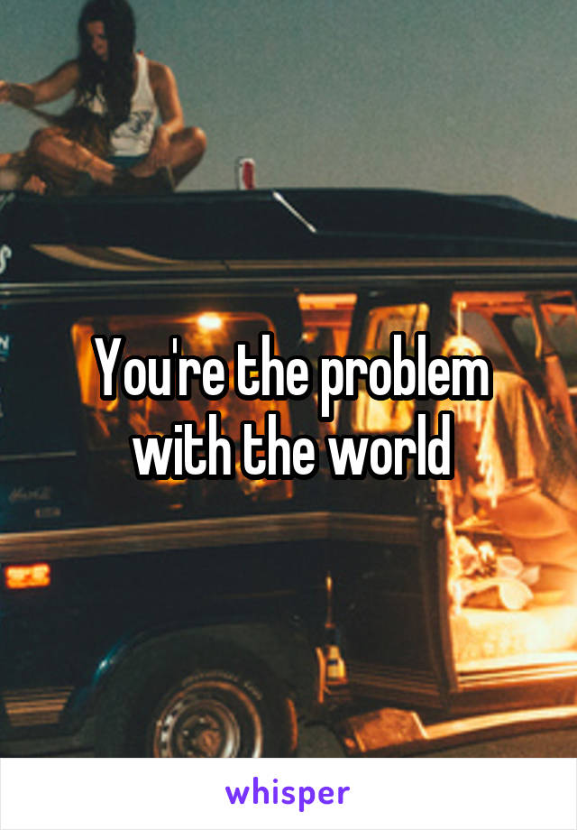 You're the problem with the world