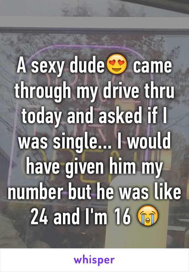 A sexy dude😍 came through my drive thru today and asked if I was single... I would have given him my number but he was like 24 and I'm 16 😭