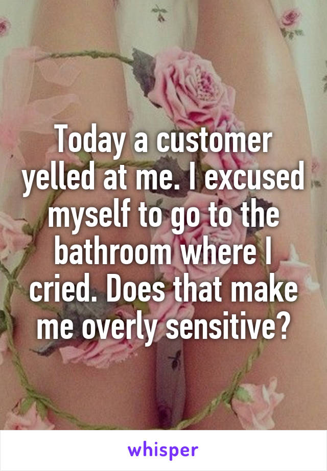 Today a customer yelled at me. I excused myself to go to the bathroom where I cried. Does that make me overly sensitive?