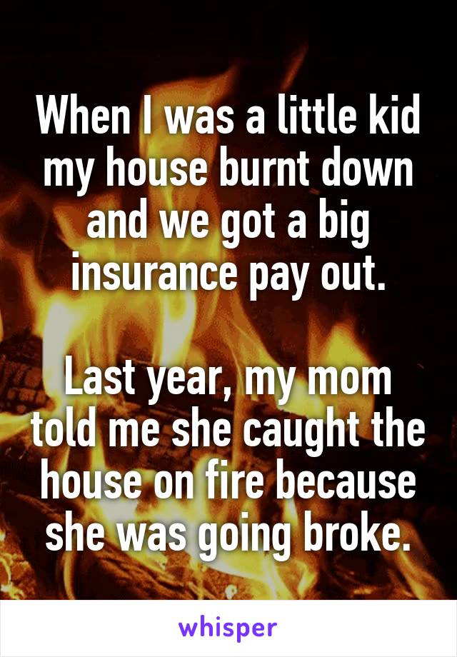 When I was a little kid my house burnt down and we got a big insurance pay out.

Last year, my mom told me she caught the house on fire because she was going broke.