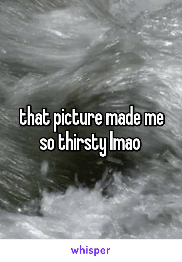 that picture made me so thirsty lmao 