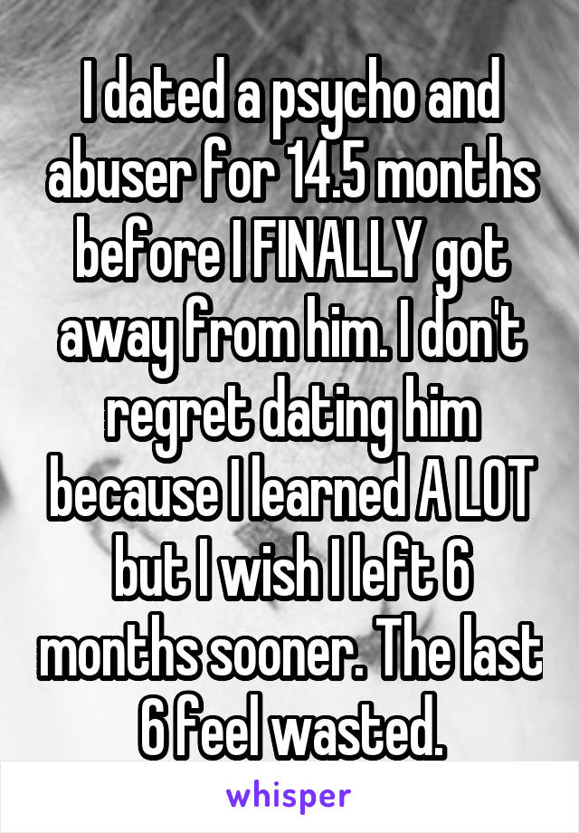 I dated a psycho and abuser for 14.5 months before I FINALLY got away from him. I don't regret dating him because I learned A LOT but I wish I left 6 months sooner. The last 6 feel wasted.