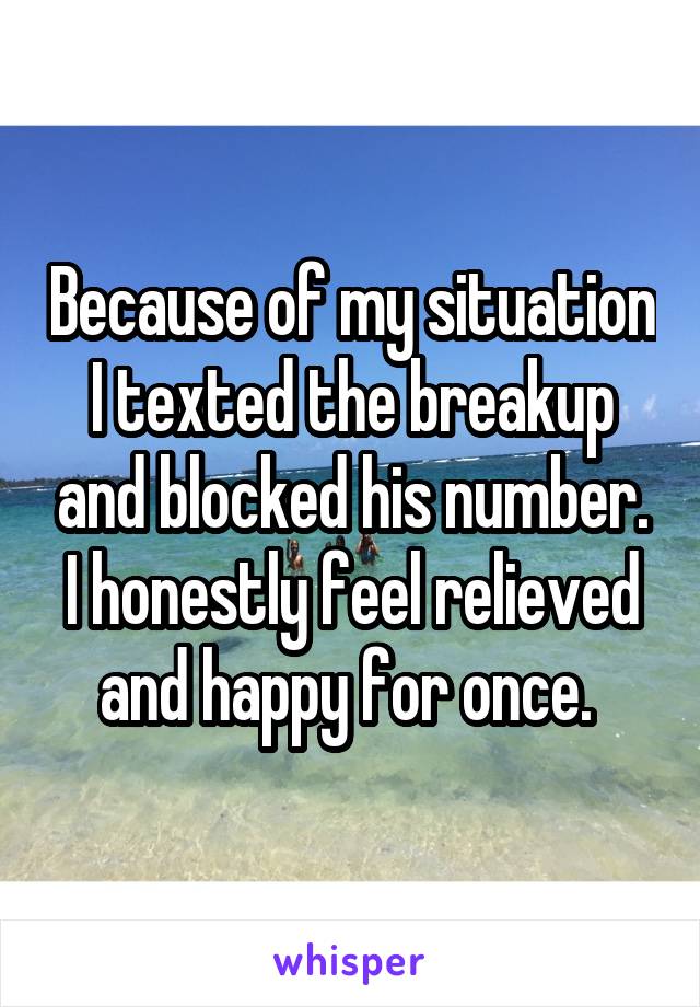 Because of my situation I texted the breakup and blocked his number. I honestly feel relieved and happy for once. 