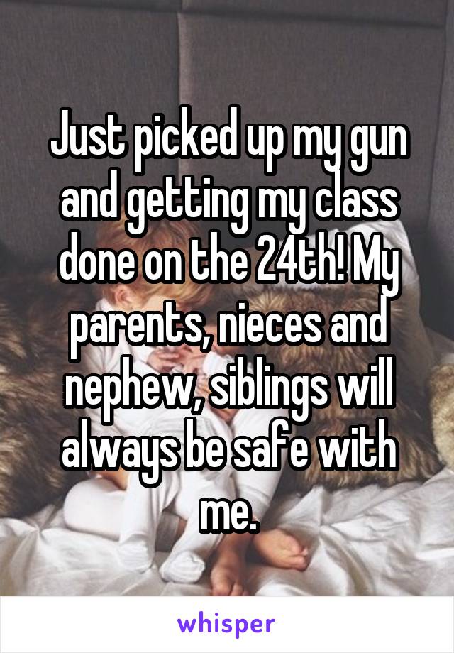 Just picked up my gun and getting my class done on the 24th! My parents, nieces and nephew, siblings will always be safe with me.