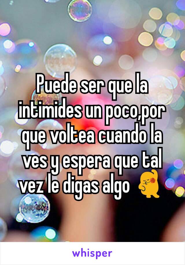 Puede ser que la intimides un poco,por que voltea cuando la ves y espera que tal vez le digas algo 💃