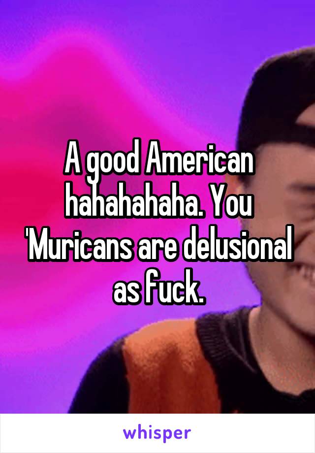 A good American hahahahaha. You 'Muricans are delusional as fuck.