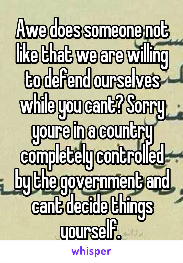 Awe does someone not like that we are willing to defend ourselves while you cant? Sorry youre in a country completely controlled by the government and cant decide things yourself. 